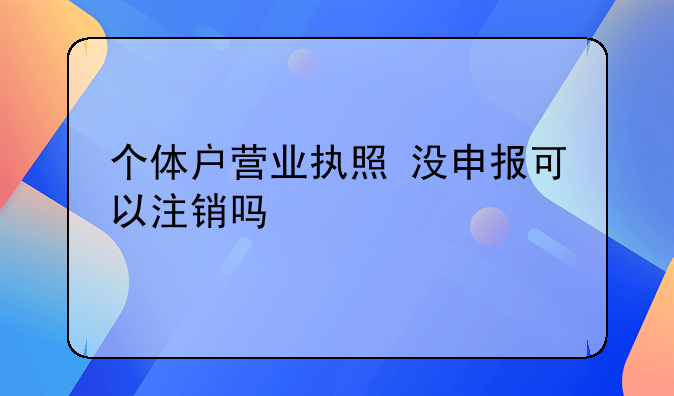 個(gè)體戶營業(yè)執(zhí)照 沒申報(bào)可以注銷嗎